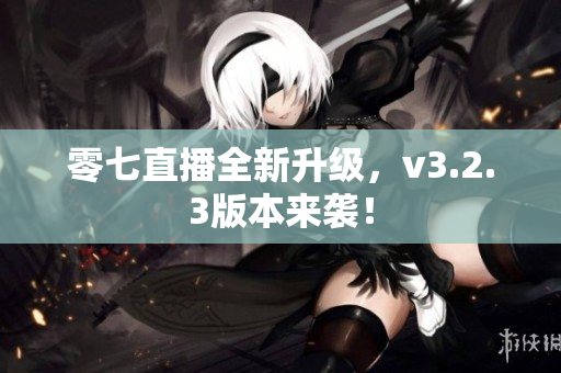 零七直播全新升级，v3.2.3版本来袭！
