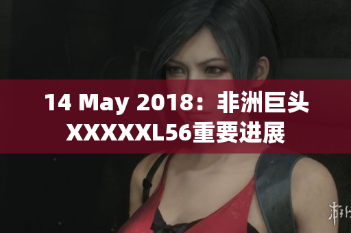 14 May 2018：非洲巨头XXXXXL56重要进展