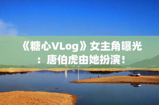 《糖心VLog》女主角曝光：唐伯虎由她扮演！