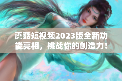 蘑菇短视频2023版全新功能亮相，挑战你的创造力！