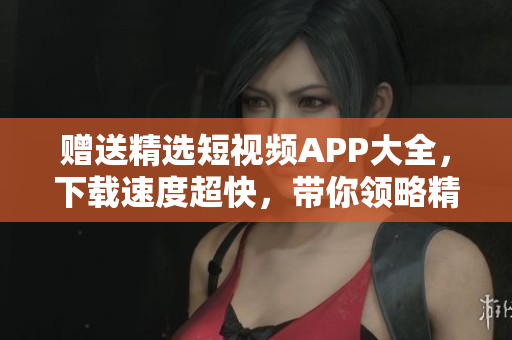 赠送精选短视频APP大全，下载速度超快，带你领略精彩内容！