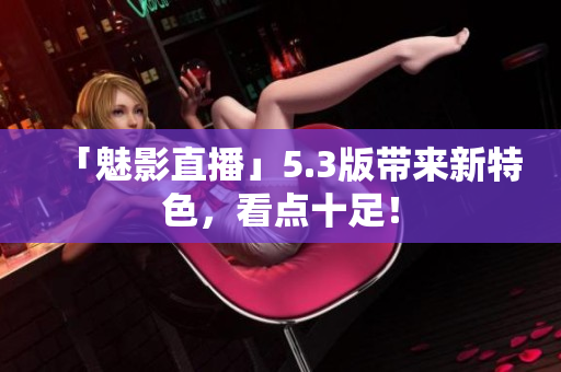「魅影直播」5.3版带来新特色，看点十足！