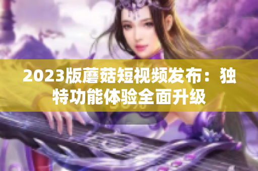 2023版蘑菇短视频发布：独特功能体验全面升级