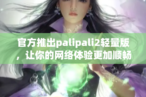 官方推出palipali2轻量版，让你的网络体验更加顺畅