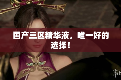 国产三区精华液，唯一好的选择！